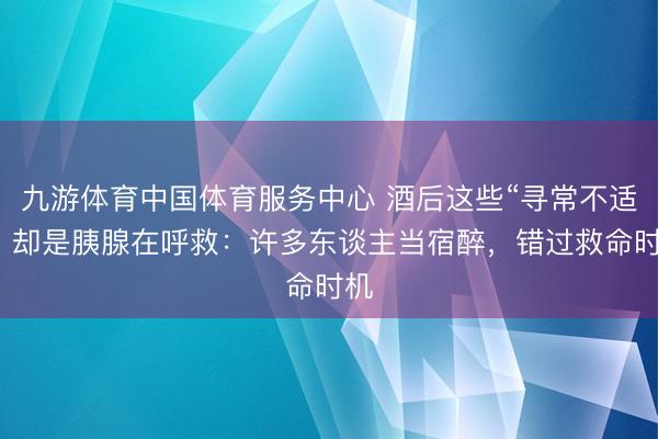 九游体育中国体育服务中心 酒后这些“寻常不适”，却是胰腺在呼救：许多东谈主当宿醉，错过救命时机