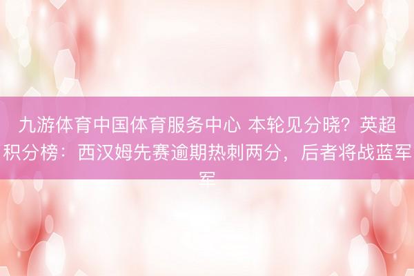 九游体育中国体育服务中心 本轮见分晓？英超积分榜：西汉姆先赛逾期热刺两分，后者将战蓝军