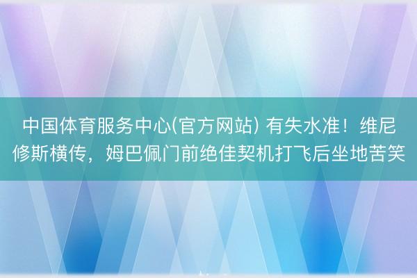 中国体育服务中心(官方网站) 有失水准！维尼修斯横传，姆巴佩门前绝佳契机打飞后坐地苦笑