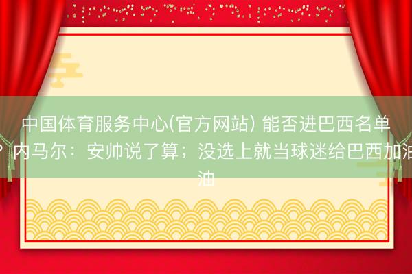 中国体育服务中心(官方网站) 能否进巴西名单？内马尔：安帅说了算；没选上就当球迷给巴西加油