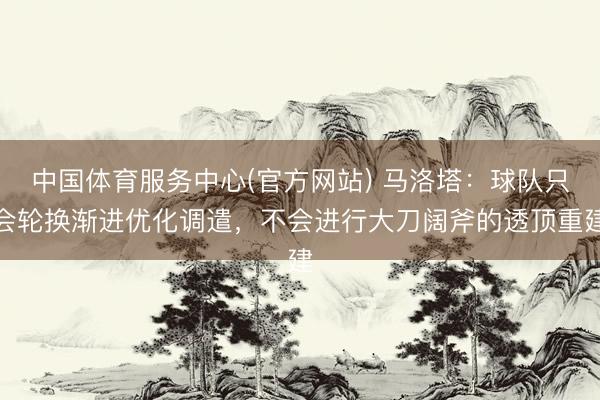 中国体育服务中心(官方网站) 马洛塔：球队只会轮换渐进优化调遣，不会进行大刀阔斧的透顶重建