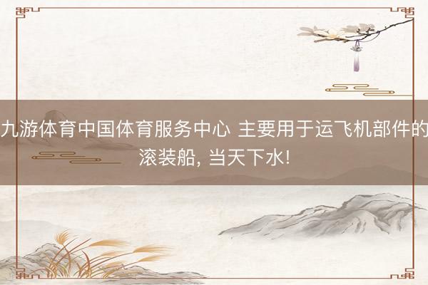 九游体育中国体育服务中心 主要用于运飞机部件的滚装船， 当天下水!