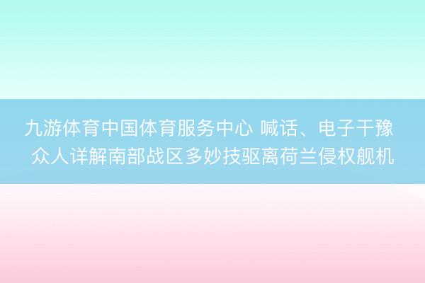 九游体育中国体育服务中心 喊话、电子干豫 众人详解南部战区多妙技驱离荷兰侵权舰机