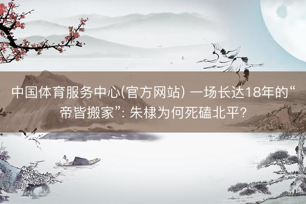 中国体育服务中心(官方网站) 一场长达18年的“帝皆搬家”: 朱棣为何死磕北平?