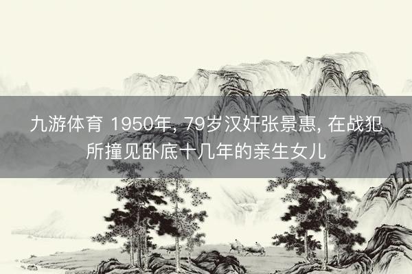 九游体育 1950年， 79岁汉奸张景惠， 在战犯所撞见卧底十几年的亲生女儿