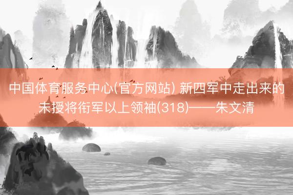 中国体育服务中心(官方网站) 新四军中走出来的未授将衔军以上领袖(318)——朱文清