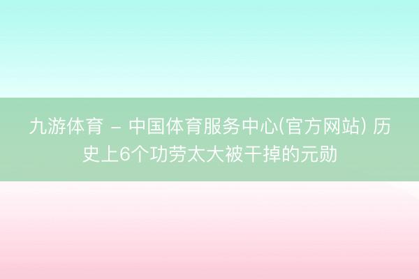九游体育 - 中国体育服务中心(官方网站) 历史上6个功劳太大被干掉的元勋