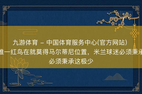 九游体育 - 中国体育服务中心(官方网站) 加利:唯一红鸟在就莫得马尔蒂尼位置,米兰球迷必须秉承这极少