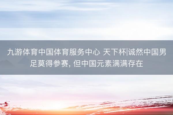 九游体育中国体育服务中心 天下杯|诚然中国男足莫得参赛， 但中国元素满满存在