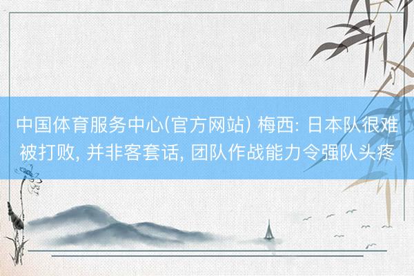 中国体育服务中心(官方网站) 梅西: 日本队很难被打败， 并非客套话， 团队作战能力令强队头疼