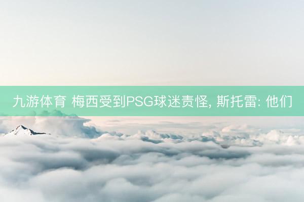 九游体育 梅西受到PSG球迷责怪， 斯托雷: 他们