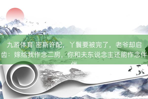 九游体育 密斯许配，丫鬟要被完了，老爷却启齿：嫁给我作念二房，你和夫东说念主还能作念伴