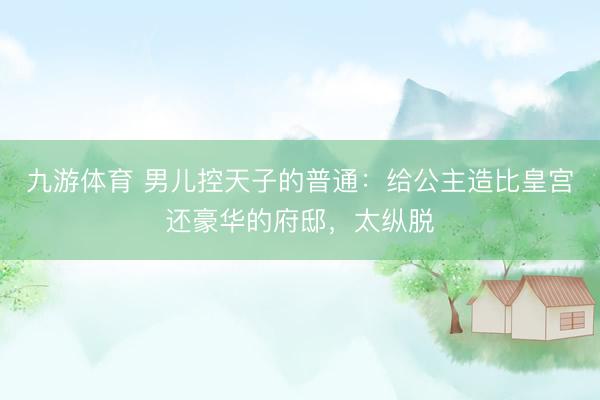 九游体育 男儿控天子的普通：给公主造比皇宫还豪华的府邸，太纵脱