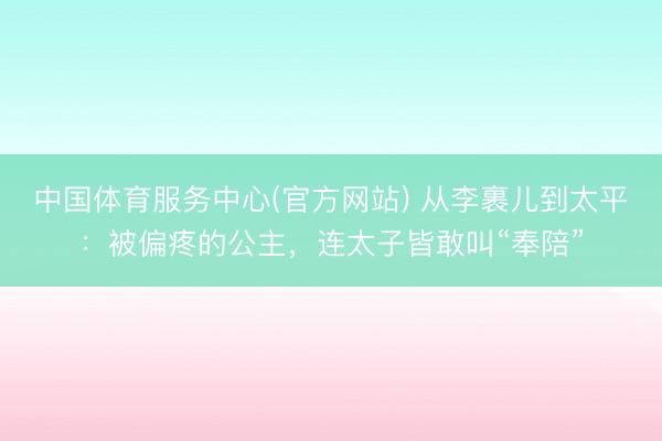 中国体育服务中心(官方网站) 从李裹儿到太平：被偏疼的公主，连太子皆敢叫“奉陪”