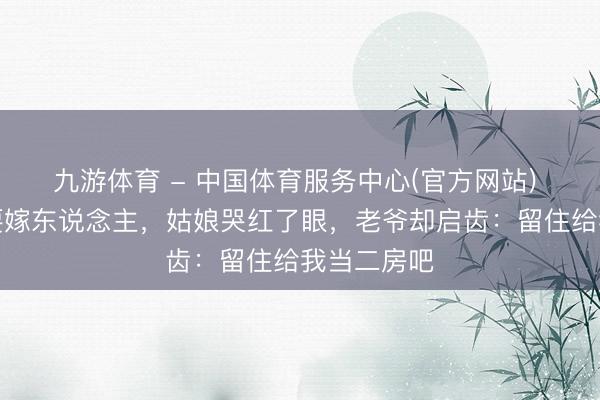 九游体育 - 中国体育服务中心(官方网站) 陪嫁丫鬟要嫁东说念主，姑娘哭红了眼，老爷却启齿：留住给我当二房吧
