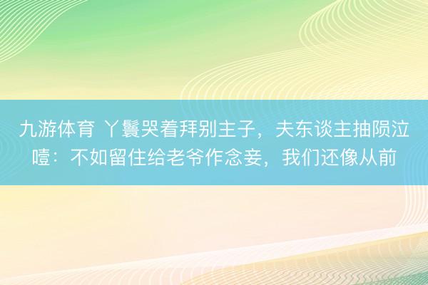 九游体育 丫鬟哭着拜别主子，夫东谈主抽陨泣噎：不如留住给老爷作念妾，我们还像从前