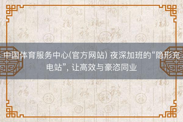 中国体育服务中心(官方网站) 夜深加班的“隐形充电站”， 让高效与豪恣同业