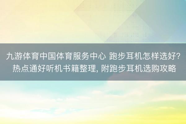 九游体育中国体育服务中心 跑步耳机怎样选好? 热点通好听机书籍整理， 附跑步耳机选购攻略