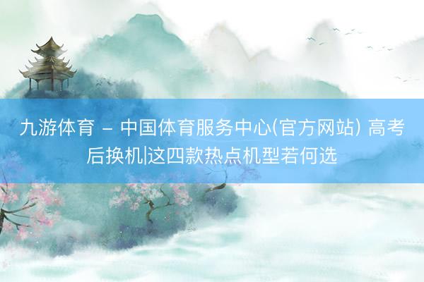 九游体育 - 中国体育服务中心(官方网站) 高考后换机|这四款热点机型若何选