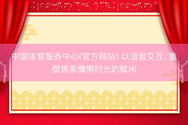 中国体育服务中心(官方网站) 以语音交互， 重塑居家慵懒时光的赋闲