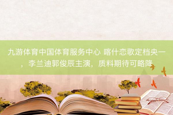 九游体育中国体育服务中心 喀什恋歌定档央一，李兰迪郭俊辰主演，质料期待可略降