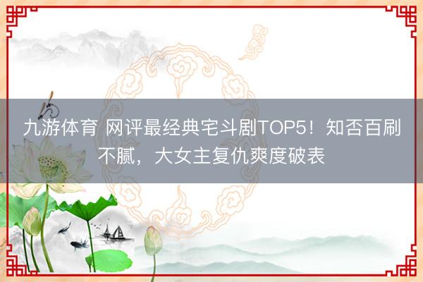 九游体育 网评最经典宅斗剧TOP5！知否百刷不腻，大女主复仇爽度破表