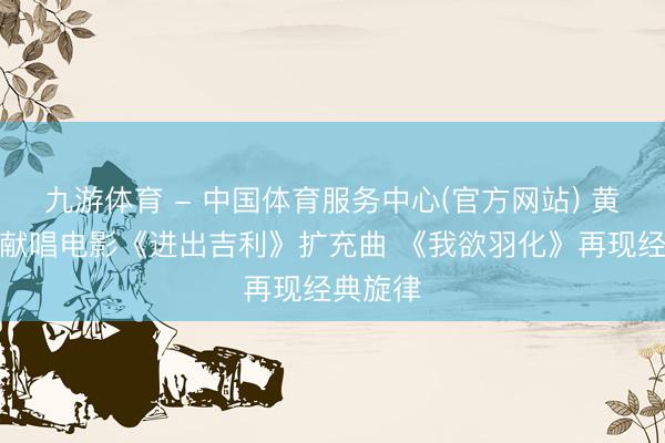 九游体育 - 中国体育服务中心(官方网站) 黄子弘凡献唱电影《进出吉利》扩充曲 《我欲羽化》再现经典旋律