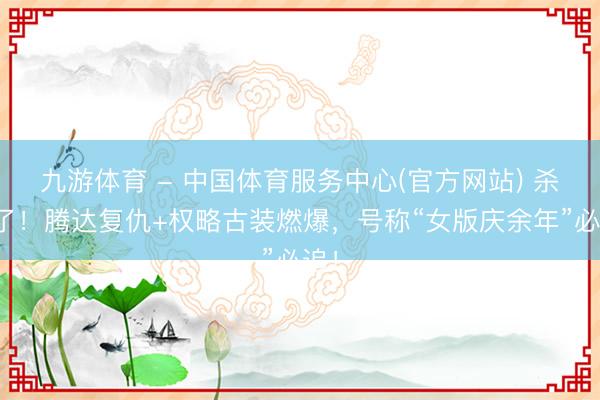 九游体育 - 中国体育服务中心(官方网站) 杀疯了！腾达复仇+权略古装燃爆，号称“女版庆余年”必追！