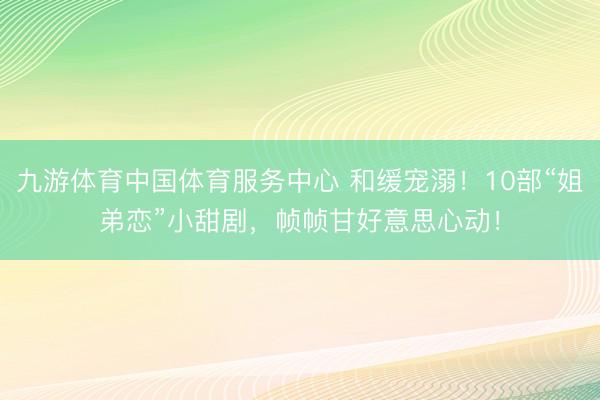 九游体育中国体育服务中心 和缓宠溺！10部“姐弟恋”小甜剧，帧帧甘好意思心动！