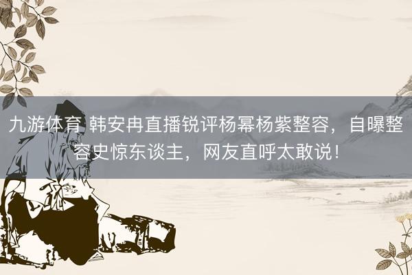 九游体育 韩安冉直播锐评杨幂杨紫整容，自曝整容史惊东谈主，网友直呼太敢说！