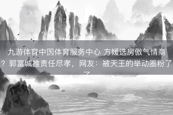 九游体育中国体育服务中心 方媛选房傲气情商？郭富城推责任尽孝，网友：被天王的举动圈粉了