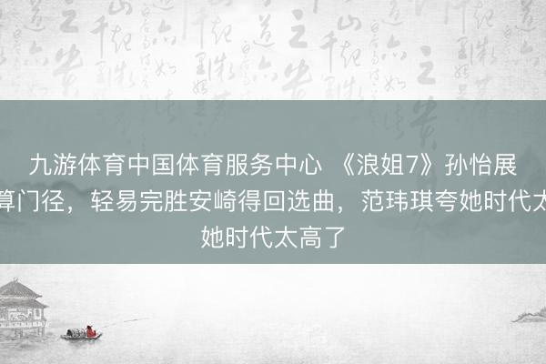九游体育中国体育服务中心 《浪姐7》孙怡展现默算门径，轻易完胜安崎得回选曲，范玮琪夸她时代太高了