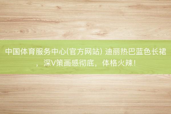 中国体育服务中心(官方网站) 迪丽热巴蓝色长裙，深V策画感彻底，体格火辣！
