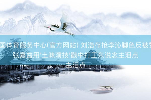 中国体育服务中心(官方网站) 刘浩存抢李沁脚色反被赞？张嘉益用'土味演技'戳中打工东说念主泪点