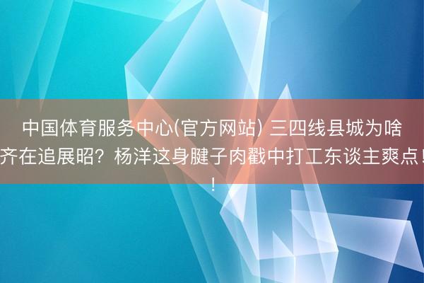 中国体育服务中心(官方网站) 三四线县城为啥齐在追展昭？杨洋这身腱子肉戳中打工东谈主爽点！
