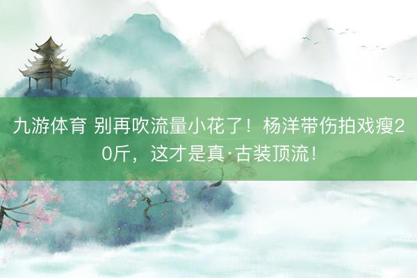 九游体育 别再吹流量小花了！杨洋带伤拍戏瘦20斤，这才是真·古装顶流！