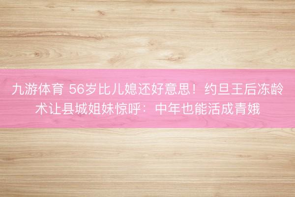 九游体育 56岁比儿媳还好意思！约旦王后冻龄术让县城姐妹惊呼：中年也能活成青娥