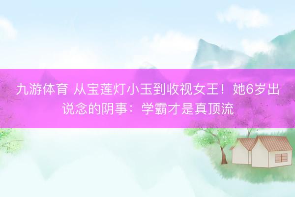 九游体育 从宝莲灯小玉到收视女王！她6岁出说念的阴事：学霸才是真顶流