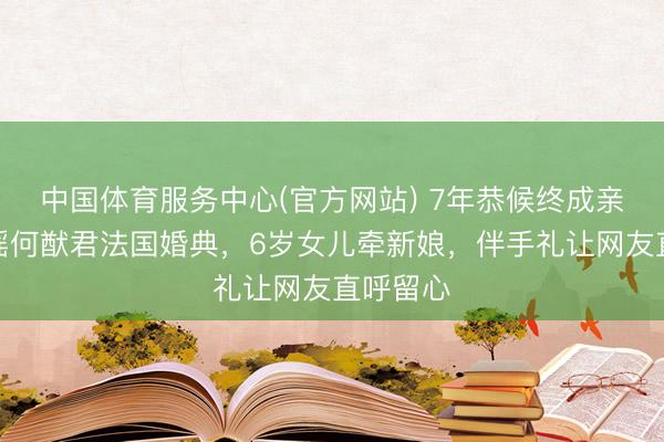 中国体育服务中心(官方网站) 7年恭候终成亲！奚梦瑶何猷君法国婚典，6岁女儿牵新娘，伴手礼让网友直呼留心