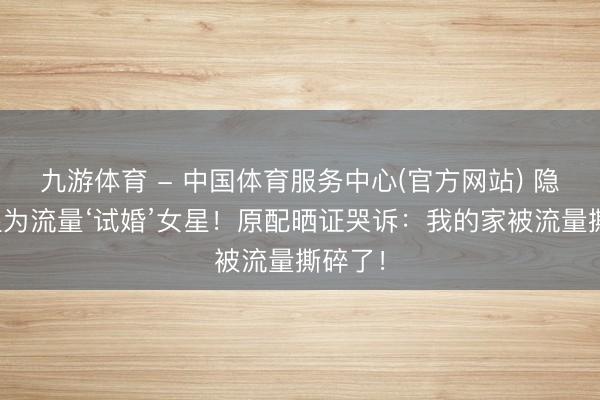 九游体育 - 中国体育服务中心(官方网站) 隐婚男星为流量‘试婚’女星!原配晒证哭诉:我的家被流量撕碎了!