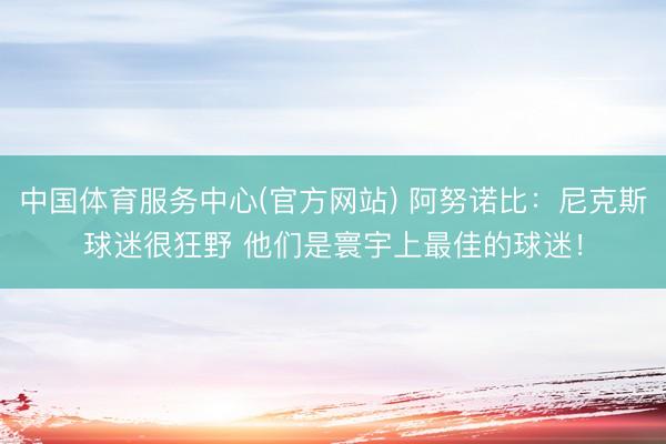 中国体育服务中心(官方网站) 阿努诺比：尼克斯球迷很狂野 他们是寰宇上最佳的球迷！
