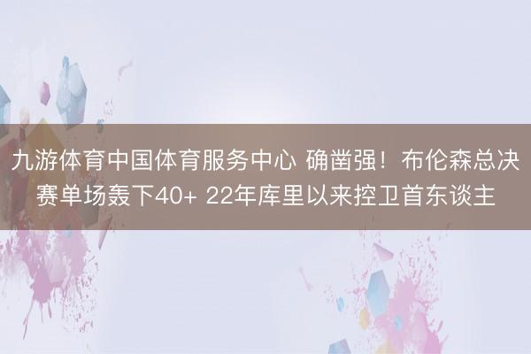 九游体育中国体育服务中心 确凿强！布伦森总决赛单场轰下40+ 22年库里以来控卫首东谈主
