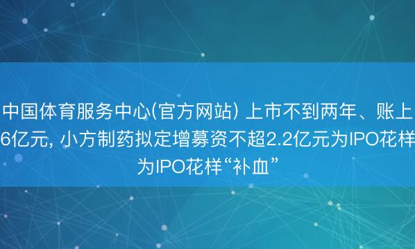中国体育服务中心(官方网站) 上市不到两年、账上现款超6亿元， 小方制药拟定增募资不超2.2亿元为IPO花样“补血”