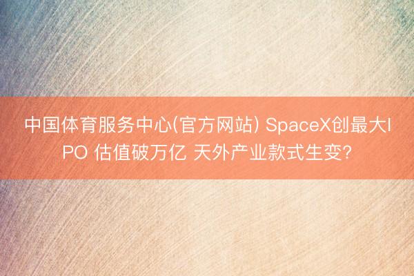 中国体育服务中心(官方网站) SpaceX创最大IPO 估值破万亿 天外产业款式生变?