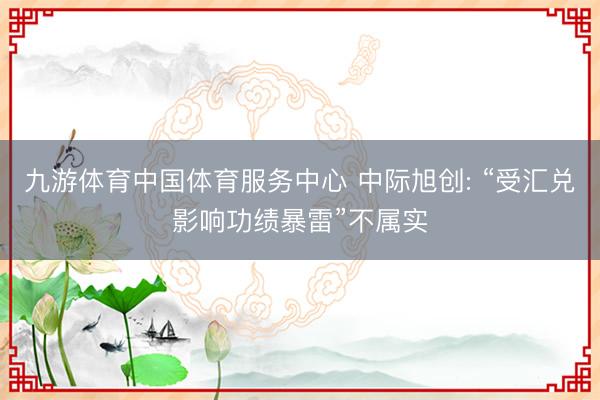 九游体育中国体育服务中心 中际旭创: “受汇兑影响功绩暴雷”不属实