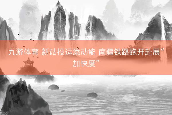 九游体育 新站投运添动能 南疆铁路跑开赴展“加快度”