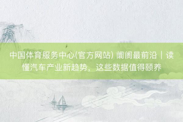 中国体育服务中心(官方网站) 阛阓最前沿｜读懂汽车产业新趋势，这些数据值得颐养