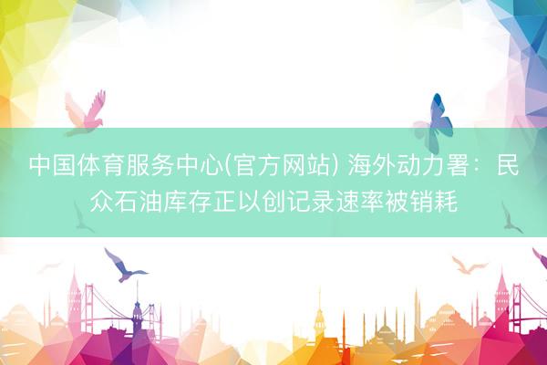 中国体育服务中心(官方网站) 海外动力署：民众石油库存正以创记录速率被销耗