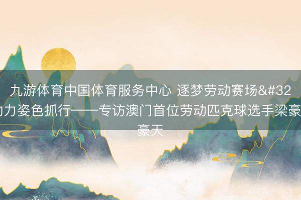 九游体育中国体育服务中心 逐梦劳动赛场 助力姿色抓行——专访澳门首位劳动匹克球选手梁豪天