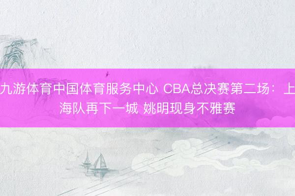 九游体育中国体育服务中心 CBA总决赛第二场：上海队再下一城 姚明现身不雅赛